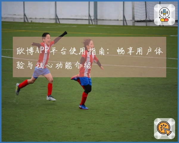 欧博APP平台使用指南：畅享用户体验与核心功能介绍
